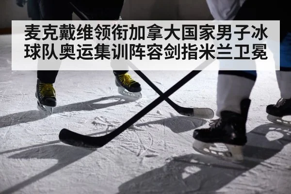 麦克戴维领衔加拿大国家男子冰球队奥运集训阵容剑指米兰卫冕